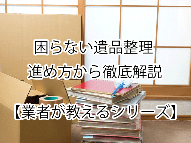 【業者が教える】困らない遺品整理｜進め方から徹底解説